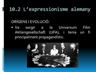 10.2 L’expressionisme alemany
ORÍGENS I EVOLUCIÓ:
 Va sorgir a la Universum Film
Aktiengesellschaft (UFA), i tenia un fi
principalment propagandístic.
 