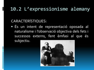 10.2 L’expressionisme alemany
CARACTERÍSTIQUES:
 És un intent de representació oposada al
naturalisme i l’observació objectiva dels fets i
successos externs, fent èmfasi al que és
subjectiu.
 