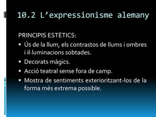 10.2 L’expressionisme alemany
PRINCIPIS ESTÈTICS:
 Ús de la llum, els contrastos de llums i ombres
i il·luminacions sobtades.
 Decorats màgics.
 Acció teatral sense fora de camp.
 Mostra de sentiments exterioritzant-los de la
forma més extrema possible.
 