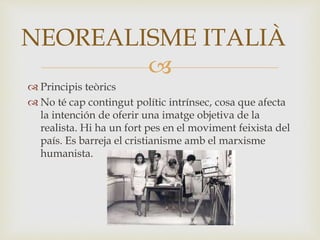 
 Principis teòrics
 No té cap contingut polític intrínsec, cosa que afecta
la intención de oferir una imatge objetiva de la
realista. Hi ha un fort pes en el moviment feixista del
país. Es barreja el cristianisme amb el marxisme
humanista.
NEOREALISME ITALIÀ
 