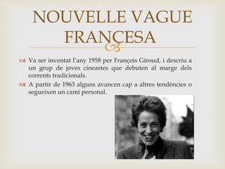 
 Va ser inventat l’any 1958 per François Giroud, i descriu a
un grup de joves cineastes que debuten al marge dels
corrents tradicionals.
 A partir de 1963 alguns avancen cap a altres tendències o
segueixen un camí personal.
NOUVELLE VAGUE
FRANCESA
 