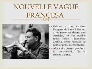 
 Gràcies a las càmeres
lleugeres de 8mm i 16mm i
a les noves emulsions més
sensibles, va ser posible
rodar sense il·luminació
artificial, sense necesitat de
muntar grans escenografies.
 Alexandre Astruc proclama
el càmera-stylo. És el
cinema d’autor.
NOUVELLE VAGUE
FRANCESA
 