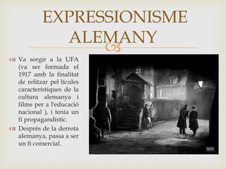 
 Va sorgir a la UFA
(va ser formada el
1917 amb la finalitat
de relitzar pel·lícules
característiques de la
cultura alemanya i
films per a l'educació
nacional ), i tenia un
fi propagandístic.
 Després de la derrota
alemanya, passa a ser
un fi comercial.
EXPRESSIONISME
ALEMANY
 