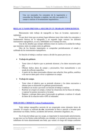 Bloque 4. Taquimetría. Tema 10. Fundamento. Método de Radiación.
Departamento de Ingeniería Gráfica.
Universidad de Sevilla.
León-Bonillo, M.J.
Esta obra está
bajo Licencia de
Creative Commons 10/15
Una vez razonados los conceptos de la taquimetría y
conocidas las fórmulas a emplear, tan sólo nos queda ir a
campo a realizar el levantamiento taquimétrico.
REGLAS Y PASOS PREVIOS A SEGUIR EN UN TRABAJO TOPOGRÁFICO.
Básicamente todo trabajo de topografía se basa en levantar, representar y
replantear.
Ni que decir tiene que en primer lugar debemos tener claro todos los conceptos y
fundamentos básicos de la topografía y en segundo lugar conocer los distintos
instrumentos topográficos, su uso y habilidades en el manejo de estos.
Uno de los detalles que siempre debemos tener en cuenta es la unidad de trabajo
que usaremos, tanto en campo como en gabinete.
Otro de los factores importantes es comprobar periódicamente el estado y
calibrado de los instrumentos topográficos.
En función al trabajo a realizar vamos a dividir los pasos previos en:
 Trabajo de gabinete.
- Tener claro el objetivo que se pretende alcanzar y los datos necesarios para
ello.
- Obtener dichos datos de campo y procesarlos; bien manualmente o con
ayuda de software específico.
- A partir de los datos procesados obtener una solución; bien gráfica, analítica
o de nuevos datos para volver a replantear en campo.
 Trabajo de campo.
- Tener claro el objetivo que se pretende alcanzar y los datos necesarios a
obtener para su desarrollo en gabinete posteriormente.
- Establecer un modus operandis en función al trabajo a realizar.
- Realizar un croquis en campo, evaluar las situaciones de las bases de trabajo,
y sopesar los puntos necesarios a levantar.
- Depurar y entregar datos para el procesado en gabinete o realizar el volcado
de datos de la estación total o GPS al ordenador.
DIBUJO DEL CROQUIS: Líneas Fundamentales.
Todo trabajo topográfico necesita de un croquizado como elemento único de
consulta. El croquis se realizará in situ, recorriendo la finca o parcela a levantar para
determinar sus lindes, límites, accidentes del terreno, elementos singulares, etc...
En el área de trabajo que nos ocupa, es importante lo mencionado anteriormente,
ya que rara vez los límites están definidos con claridad, y lo normal es encontrarnos con
caballones de tierra determinando una linde, que varían a lo largo del tiempo conforme
 