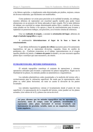 Bloque 4. Taquimetría. Tema 10. Fundamento. Método de Radiación.
Departamento de Ingeniería Gráfica.
Universidad de Sevilla.
León-Bonillo, M.J.
Esta obra está
bajo Licencia de
Creative Commons 11/15
a las labores agrícolas, o simplemente están determinadas por piedras, mojones, estacas
de diversos materiales, que fácilmente son modificables.
Como podemos ver existe poca precisión en la realidad levantada, sin embargo,
nosotros debemos de representar con exactitud aquello medido para poder trazar
alineaciones en un proyecto de forma adecuada al rigor exigido. Por lo tanto debemos
de trabajar con exactitud en campo determinando puntos fijos y estables en el terreno,
como pueden ser los límites o los apoyos y bases de estacionamiento para levantar y
replantear en posteriores trabajos, con precisión y en el mismo sistema de referencia.
Una vez realizado el croquis, y anotada la orientación del lugar, debemos de
elegir el método topográfico a seguir.
A continuación determinaremos el lugar de la base o bases de
estacionamiento.
Y por último definiremos los puntos de relleno necesarios para el levantamiento
taquimétrico, tal que se representen divisorias, vaguadas, líneas de cambio de
pendientes, etc... Conforme avancemos en el trabajo, representaremos en el croquis
aquellos detalles de interés, el número de punto levantado y en caso necesario aquellos
puntos fijos o semifijos que sean necesarios y de interés.
FUNDAMENTOS DEL MÉTODO TOPOGRÁFICO.
El método topográfico constituye el conjunto de operaciones y sistemas
operatorios utilizados para levantar y representar los planos topográficos. Según sea la
finalidad de los planos, los métodos podrán ser planimétricos o taquimétricos.
Los métodos planimétricos están encaminados a la medición del terreno sólo y
exclusivamente para la valoración superficial. De modo que la representación sobre
plano es, sobre plano horizontal, sin tener en cuenta la elevación de los puntos
levantados.
Los métodos taquimétricos valoran el levantamiento desde el punto de vista
superficial y la representación de la orografía del terreno, como pueden ser los planos
acotados, (con valores de la Z) y planos con curvas de nivel.
Así pues, diremos que los métodos topográficos son las operaciones
necesarias, tanto de campo, como de gabinete, encaminadas a
representar sobre plano horizontal el terreno levantado con
instrumentos de precisión variable, tanto en sus magnitudes lineales
como angulares.
 