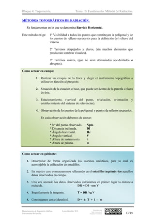 Bloque 4. Taquimetría. Tema 10. Fundamento. Método de Radiación.
Departamento de Ingeniería Gráfica.
Universidad de Sevilla.
León-Bonillo, M.J.
Esta obra está
bajo Licencia de
Creative Commons 13/15
MÉTODOS TOPOGRÁFICOS DE RADIACIÓN.
Se fundamentan en lo que se denomina Barrido Horizontal.
Este método exige: 1º Visibilidad a todos los puntos que constituyen la poligonal y de
los puntos de relleno necesarios para la definición del relieve del
terreno.
2º Terrenos despejados y claros, (sin muchos elementos que
produzcan sombras visuales).
3º Terrenos suaves, (que no sean demasiados accidentados o
abruptos).
Como actuar en campo:
1. Realizar un croquis de la finca y elegir el instrumento topográfico a
utilizar en función al proyecto.
2. Situación de la estación o base, que puede ser dentro de la parcela o fuera
de ésta.
3. Estacionamiento, (vertical del punto, nivelación, orientación y
establecimiento del sistema de referencias).
4. Observación de los puntos de la poligonal y puntos de relleno necesarios.
En cada observación debemos de anotar:
* Nº del punto observado. Npto
* Distancia inclinada. DI
* Ángulo horizontal. Hz
* Ángulo vertical. V
* Altura de instrumento. i
* Altura de prisma. m
Como actuar en gabinete:
1. Desarrollar de forma organizada los cálculos analíticos, para lo cual es
aconsejable la utilización de estadillos.
2. En nuestro caso comenzaremos rellenando en el estadillo taquimétrico aquellos
datos observados en campo.
3. Una vez anotado los datos observados calculamos en primer lugar la distancia
reducida. DR = DI · sen V
4. Seguidamente la tangente. T = DR / tg V
5. Continuamos con el desnivel. D =  T + i – m
 