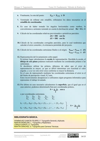 Bloque 4. Taquimetría. Tema 10. Fundamento. Método de Radiación.
Departamento de Ingeniería Gráfica.
Universidad de Sevilla.
León-Bonillo, M.J.
Esta obra está
bajo Licencia de
Creative Commons 14/15
6. Finalmente, la cota del punto. Zpto = Zestac  D
7. Terminado de rellenar este estadillo, rellenamos los datos necesarios en el
estadillo de coordenadas.
8. En caso de haber tomado los ángulos horizontales como rumbos, lo
convertiremos a azimutes teniendo en cuenta la declinación actual. Hz = R  
9. Cálculo de las coordenadas relativas provisionales o primitivas parciales.
X = DR · sen Hz
Y = DR · cos Hz
10. Cálculo de las coordenadas corregidas parciales, para lo cual tendremos que
calcular el error cometido y la tolerancia permitida del proyecto.
11. Cálculo de las coordenadas cartesianas finales o al origen. Xfinal = Xestac  X
Yfinal = Yestac  Y
12. Representación del levantamiento sobre papel.
En primer lugar calcularemos la escala de representación. Decidida la escala, el
dibujo de este plano podemos realizarlo mediante las coordenadas polares o las
cartesianas.
Si decidimos utilizar las polares, debemos de saber que el error de
representación es mayor, ya que es difícil determinar con exactitud el valor
angular, y a su vez este error crece conforme es mayor la distancia.
En el caso de representarlo mediante las coordenadas cartesianas el error es el
del límite de percepción visual, 0,2 mm.
Estos inconvenientes desaparecen si utilizamos algún programa informático para
representar el trabajo levantado.
13. Por último en caso necesario calcularemos la superficie, que al igual que en el
caso anterior, podemos determinarla bien por coordenadas polares,
S = a · b . sen 
2
o por coordenadas cartesianas.
YA YB YC ...Yn... YA
XA XB XC ...Xn... XA
S1 = (YA * XB) + (YB * XC) + (YC *...) + ... + (Yn * XA)
S = S1 – S2
S2 = (XA * YB) + (XB * YC) + (XC * ...) + ... + (Xn * YA) 2
BIBLIOGRAFÍA BÁSICA.
DOMÍNGUEZ GARCÍA-TEJERO, F. Topografía General y Aplicada.
MARTÍN MOREJÓN, L. Topografía y Replanteos.
LÓPEZ-CUERVO, S. Topografía.
MARTÍN SÁNCHEZ, S. Topografía para Carreras Técnicas.
 
