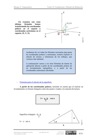 Bloque 4. Taquimetría. Tema 10. Fundamento. Método de Radiación.
Departamento de Ingeniería Gráfica.
Universidad de Sevilla.
León-Bonillo, M.J.
Esta obra está
bajo Licencia de
Creative Commons 8/15
En resumen con estas
últimas fórmulas hemos
transformado las coordenadas
polares en el espacio a
coordenadas cartesianas en el
espacio, (X, Y, Z).
Acabamos de ver todas las fórmulas necesarias para pasar
de coordenadas polares a cartesianas, restaría explicar el
cálculo de errores y tolerancias de los trabajos, que
veremos más adelante.
A continuación vamos a ver otras fórmulas de interés de
aplicación directa a partir de las coordenadas polares de
un levantamiento topográfico, o a partir de las
coordenadas cartesianas calculadas.
- Fórmulas para el cálculo de la superficie.
A partir de las coordenadas polares, teniendo en cuenta que al realizar un
levantamiento se forman triángulos entre dos puntos visados y la estación de lectura.
S = a · b . sen 
2
Superficie triángulo = b · h
2
h = a · sen  
h
a
b
Figura16.
Figura17.
 