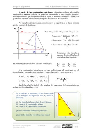 Bloque 4. Taquimetría. Tema 10. Fundamento. Método de Radiación.
Departamento de Ingeniería Gráfica.
Universidad de Sevilla.
León-Bonillo, M.J.
Esta obra está
bajo Licencia de
Creative Commons 9/15
A partir de las coordenadas cartesianas, calculadas mediante el estadillo
taquimétrico podemos calcular la superficie empleando la metodología siguiente,
teniendo en cuenta que siempre debemos de seguir el perímetro del objeto a superficiar
y debemos cerrar las operaciones con el punto de comienzo de las mismas.
Por ejemplo supongamos que deseamos saber la superficie de la figura formada
por los puntos A-B-C, tal que:
SABC = Strapecio BbCc – Strapecio BbAa – Strapecio AaCc
Strapecio BbCc = (xb + xc) · (yb - yc)
2
- Strapecio BbAa = - (xa + xb) · (yb - ya)
2
- Strapecio AaCc = - (xa + xc) · (ya - yc)
2
Si sumamos estas fórmulas y
tratamos de simplificarlas, el
resultado sería el siguiente:
En primer lugar colocaríamos los datos como sigue: YA YB YC YA
XA XB XC XA
Y a continuación operaríamos en cruz multiplicando el numerador por el
denominador y sumando con el siguiente, y luego al contrario, como se muestra:
S1 = (YA * XB) + (YB * XC) + (YC * XA)
S = S1 – S2
S2 = (XA * YB) + (XB * YC) + (XC * YA) 2
Siendo la solución final el valor absoluto del incremento de los sumatorios en
ambos sentidos, dividido por dos.
Se recomienda al alumnado calcular la superficie
de un triángulo rectángulo de base 3 y altura 4,
mediante:
a) La fórmula de la superficie de un triángulo.
b) A partir de coordenadas polares.
c) A partir de coordenadas cartesianas.
¿Son los resultados idénticos o parecidos?
¿Cuál de las fórmulas consideras más exacta?
yb yc
xc
xaa
c
C
A
Eje Y 0 g
Eje X
B
ya
xbb
Figura18.
53º
37º
3
4
5
Figura19.
 