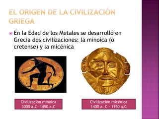 En la Edad de los Metales se desarrolló en
Grecia dos civilizaciones: la minoica (o
cretense) y la micénica
Civilización minoica
3000 a.C- 1450 a.C
Civilización micénica
1400 a. C - 1150 a.C
 
