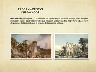 ÉPOCA Y ARTISTAS
DESTACADOS
Paul Sandby (Nottingham, 1725-Londres, 1809) Acuarelista británico. Trabajó como topógrafo
del Estado y pintó acuarelas entre las que destacan Vista del castillo de Bothwell y El bosque
de Windsor. Está considerado el creador de la acuarela inglesa.
 