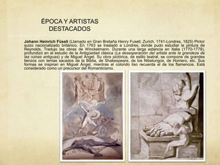 ÉPOCA Y ARTISTAS
DESTACADOS
Johann Heinrich Füssli (Llamado en Gran Bretaña Henry Fuseli; Zurich, 1741-Londres, 1825) Pintor
suizo nacionalizado británico. En 1763 se trasladó a Londres, donde pudo estudiar la pintura de
Reynolds. Tradujo las obras de Winckelmann. Durante una larga estancia en Italia (1770-1778),
profundizó en el estudio de la Antigüedad clásica (La desesperación del artista ante la grandeza de
las ruinas antiguas) y de Miguel Ángel. Su obra pictórica, de estilo teatral, se compone de grandes
lienzos con temas sacados de la Biblia, de Shakespeare, de los Nibelungos, de Homero, etc. Sus
formas se inspiran en Miguel Ángel, mientras el colorido liso recuerda el de los flamencos. Está
considerado como un precursor del Romanticismo.
 