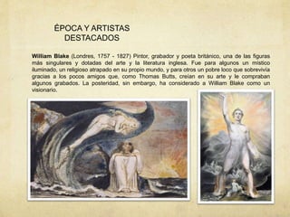 ÉPOCA Y ARTISTAS
DESTACADOS
William Blake (Londres, 1757 - 1827) Pintor, grabador y poeta británico, una de las figuras
más singulares y dotadas del arte y la literatura inglesa. Fue para algunos un místico
iluminado, un religioso atrapado en su propio mundo, y para otros un pobre loco que sobrevivía
gracias a los pocos amigos que, como Thomas Butts, creían en su arte y le compraban
algunos grabados. La posteridad, sin embargo, ha considerado a William Blake como un
visionario.
 