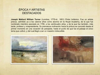 ÉPOCA Y ARTISTAS
DESTACADOS
Joseph Mallord William Turner (Londres, 1775-id., 1851) Pintor británico. Fue un artista
precoz, admitido ya a los catorce años como alumno en la Royal Academy, de la que fue
nombrado miembro asociado en 1799, a los veinticuatro años, y de la que fue también, más
tarde, profesor y vicepresidente. Su prematura inclinación hacia la pintura se concretó desde el
primer momento en una vocación de paisajista, hasta el punto de que fue el paisaje el único
tema que cultivó, y del cual llegó a ser un maestro indiscutible.
 