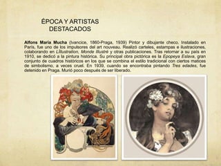 ÉPOCA Y ARTISTAS
DESTACADOS
Alfons María Mucha (Ivancice, 1860-Praga, 1939) Pintor y dibujante checo. Instalado en
París, fue uno de los impulsores del art nouveau. Realizó carteles, estampas e ilustraciones,
colaborando en LÍllustration, Monde Illustré y otras publicaciones. Tras retornar a su país en
1910, se dedicó a la pintura histórica. Su principal obra pictórica es la Epopeya Eslava, gran
conjunto de cuadros históricos en los que se combina el estilo tradicional con ciertos matices
de simbolismo, a veces cruel. En 1939, cuando se encontraba pintando Tres edades, fue
detenido en Praga. Murió poco después de ser liberado.
 