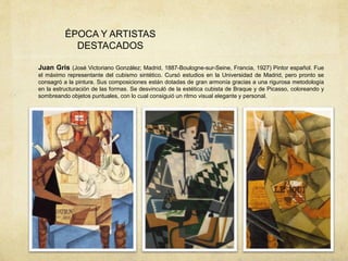 ÉPOCA Y ARTISTAS
DESTACADOS
Juan Gris (José Victoriano González; Madrid, 1887-Boulogne-sur-Seine, Francia, 1927) Pintor español. Fue
el máximo representante del cubismo sintético. Cursó estudios en la Universidad de Madrid, pero pronto se
consagró a la pintura. Sus composiciones están dotadas de gran armonía gracias a una rigurosa metodología
en la estructuración de las formas. Se desvinculó de la estética cubista de Braque y de Picasso, coloreando y
sombreando objetos puntuales, con lo cual consiguió un ritmo visual elegante y personal.
 