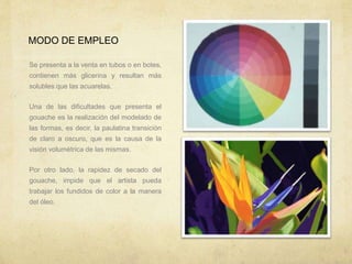 MODO DE EMPLEO
Se presenta a la venta en tubos o en botes,
contienen más glicerina y resultan más
solubles que las acuarelas.
Una de las dificultades que presenta el
gouache es la realización del modelado de
las formas, es decir, la paulatina transición
de claro a oscuro, que es la causa de la
visión volumétrica de las mismas.
Por otro lado, la rapidez de secado del
gouache, impide que el artista pueda
trabajar los fundidos de color a la manera
del óleo.
 