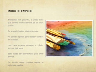 MODO DE EMPLEO
Trabajando con gouache, el artista tiene
que servirse exclusivamente de las tintas
planas.
Su acabado final es totalmente mate.
No admite repintes para realizar cambios
en el trabajo.
Una capa superior remueve la inferior
aunque esté seca.
Esto puede ser aprovechado para crear
efectos.
No admite capas gruesas porque la
pintura se cuartea.
 