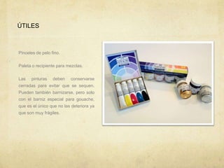 ÚTILES
Pinceles de pelo fino.
Paleta o recipiente para mezclas.
Las pinturas deben conservarse
cerradas para evitar que se sequen.
Pueden también barnizarse, pero solo
con el barniz especial para gouache,
que es el único que no las deteriora ya
que son muy frágiles.
 