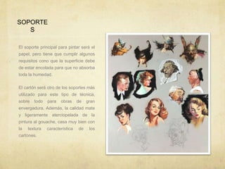 SOPORTE
S
El soporte principal para pintar será el
papel, pero tiene que cumplir algunos
requisitos cono que la superficie debe
de estar encolada para que no absorba
toda la humedad.
El cartón será otro de los soportes más
utilizado para este tipo de técnica,
sobre todo para obras de gran
envergadura. Además, la calidad mate
y ligeramente aterciopelada de la
pintura al gouache, casa muy bien con
la textura característica de los
cartones.
 