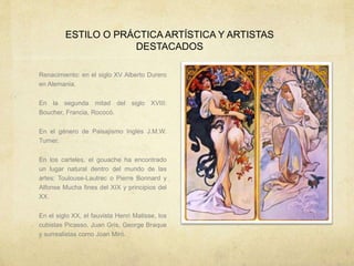 ESTILO O PRÁCTICA ARTÍSTICA Y ARTISTAS
DESTACADOS
Renacimiento: en el siglo XV Alberto Durero
en Alemania.
En la segunda mitad del siglo XVIII:
Boucher, Francia, Rococó.
En el género de Paisajismo Inglés J.M.W.
Turner.
En los carteles, el gouache ha encontrado
un lugar natural dentro del mundo de las
artes: Toulouse-Lautrec o Pierre Bonnard y
Alfonse Mucha fines del XIX y principios del
XX.
En el siglo XX, el fauvista Henri Matisse, los
cubistas Picasso, Juan Gris, George Braque
y surrealistas como Joan Miró.
 
