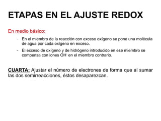 ETAPAS EN EL AJUSTE REDOX
En medio básico:
– En el miembro de la reacción con exceso oxígeno se pone una molécula
de agua por cada oxígeno en exceso.
– El exceso de oxígeno y de hidrógeno introducido en ese miembro se
compensa con iones OH-
en el miembro contrario.
CUARTA: Ajustar el número de electrones de forma que al sumar
las dos semirreacciones, éstos desaparezcan.
 