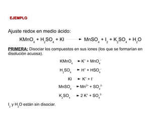 Ajuste redox en medio ácido:
KMnO4
+ H2
SO4
+ KI MnSO4
+ I2
+ K2
SO4
+ H2
O
PRIMERA: Disociar los compuestos en sus iones (los que se formarían en
disolución acuosa).
KMnO4
K+
+ MnO4
-
H2
SO4
H+
+ HSO4
-
KI K+
+ I-
MnSO4
Mn2+
+ SO4
2-
K2
SO4
2 K+
+ SO4
2-
I2
y H2
O están sin disociar.
EJEMPLOEJEMPLO
 
