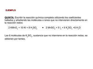 QUINTA: Escribir la reacción química completa utilizando los coeficientes
hallados y añadiendo las moléculas o iones que no intervienen directamente en
la reacción redox:
Las 6 moléculas de K2
SO4
, sustancia que no interviene en la reacción redox, se
obtienen por tanteo.
EJEMPLOEJEMPLO
2 KMnO4
+ 10 KI + 8 H2
SO4
2 MnSO4
+ 5 I2
+ 6 K2
SO4
+8 H2
O
 