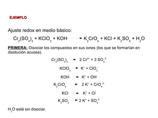 Ajuste redox en medio básico:
Cr2
(SO4
)3
+ KClO3
+ KOH K2
CrO4
+ KCl + K2
SO4
+ H2
O
PRIMERA: Disociar los compuestos en sus iones (los que se formarían en
disolución acuosa).
Cr2
(SO4
)3
2 Cr3+
+ 3 SO4
2-
KClO3
K+
+ ClO3
-
KOH K+
+ OH-
K2
CrO4
2 K+
+ CrO4
2-
KCl K+
+ Cl-
K2
SO4
2 K+
+ SO4
2-
H2
O está sin disociar.
EJEMPLOEJEMPLO
 