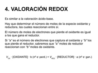 4. VALORACIÓN REDOX
Es similar a la valoración ácido-base.
Hay que determinar el número de moles de la especie oxidante y
reductora, las cuales reaccionan entre sí.
El número de moles de electrones que pierde el oxidante es igual
a los que gana el reductor.
Si “a” es el número de electrones que captura el oxidante y “b” los
que pierde el reductor, sabremos que “a” moles de reductor
reaccionan con “b” moles de oxidante.
VOX
· [OXIDANTE] · b (nº e-
perd.) = VRED
· [REDUCTOR] · a (nº e-
gan.)
 