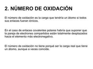 2. NÚMERO DE OXIDACIÓN
El número de oxidación es la carga que tendría un átomo si todos
sus enlaces fueran iónicos.
En el caso de enlaces covalentes polares habría que suponer que
la pareja de electrones compartidos están totalmente desplazados
hacia el elemento más electronegativo.
El número de oxidación no tiene porqué ser la carga real que tiene
un átomo, aunque a veces coincide.
 