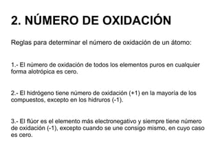 2. NÚMERO DE OXIDACIÓN
Reglas para determinar el número de oxidación de un átomo:
1.- El número de oxidación de todos los elementos puros en cualquier
forma alotrópica es cero.
2.- El hidrógeno tiene número de oxidación (+1) en la mayoría de los
compuestos, excepto en los hidruros (-1).
3.- El flúor es el elemento más electronegativo y siempre tiene número
de oxidación (-1), excepto cuando se une consigo mismo, en cuyo caso
es cero.
 