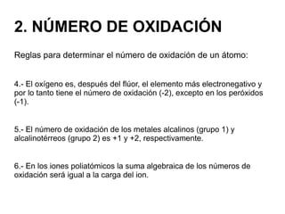 2. NÚMERO DE OXIDACIÓN
Reglas para determinar el número de oxidación de un átomo:
4.- El oxígeno es, después del flúor, el elemento más electronegativo y
por lo tanto tiene el número de oxidación (-2), excepto en los peróxidos
(-1).
5.- El número de oxidación de los metales alcalinos (grupo 1) y
alcalinotérreos (grupo 2) es +1 y +2, respectivamente.
6.- En los iones poliatómicos la suma algebraica de los números de
oxidación será igual a la carga del ion.
 