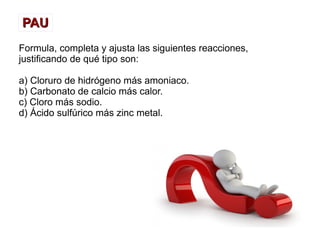 PAUPAU
Formula, completa y ajusta las siguientes reacciones,
justificando de qué tipo son:
a) Cloruro de hidrógeno más amoniaco.
b) Carbonato de calcio más calor.
c) Cloro más sodio.
d) Ácido sulfúrico más zinc metal.
 