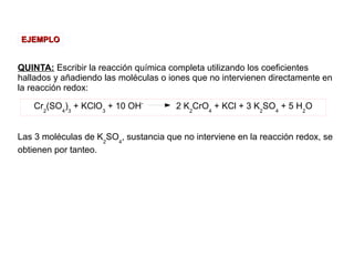 QUINTA: Escribir la reacción química completa utilizando los coeficientes
hallados y añadiendo las moléculas o iones que no intervienen directamente en
la reacción redox:
Las 3 moléculas de K2
SO4
, sustancia que no interviene en la reacción redox, se
obtienen por tanteo.
EJEMPLOEJEMPLO
Cr2
(SO4
)3
+ KClO3
+ 10 OH-
2 K2
CrO4
+ KCl + 3 K2
SO4
+ 5 H2
O
 