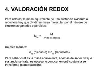 4. VALORACIÓN REDOX
Para calcular la masa equivalente de una sustancia oxidante o
reductora hay que dividir su masa molecular por el número de
electrones ganados o perdidos:
Meq
=
De esta manera:
neq
(oxidante) = neq
(reductora)
Para saber cual es la masa equivalente, además de saber de qué
sustancia se trata, es necesario conocer en qué sustancia se
transforma (semirreacción).
M
nº de electrones
 