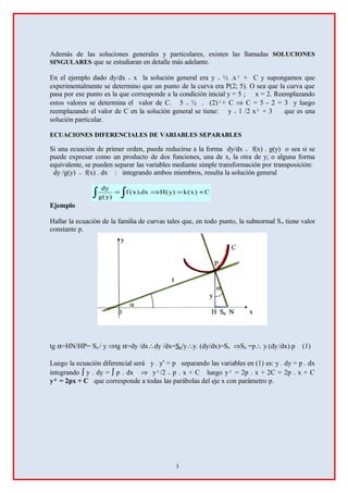 Además de las soluciones generales y particulares, existen las llamadas SOLUCIONES
SINGULARES que se estudiaran en detalle más adelante.
En el ejemplo dado dy/dx = x la solución general era y = ½ .x² + C y supongamos que
experimentalmente se determino que un punto de la curva era P(2; 5). O sea que la curva que
pasa por ese punto es la que corresponde a la condición inicial y = 5 ; x = 2. Reemplazando
estos valores se determina el valor de C. 5 = ½ . (2)²+ C ⇒ C = 5 - 2 = 3 y luego
reemplazando el valor de C en la solución general se tiene: y = 1 /2 x² + 3 que es una
solución particular.
ECUACIONES DIFERENCIALES DE VARIABLES SEPARABLES
Si una ecuación de primer orden, puede reducirse a la forma dy/dx = f(x) . g(y) o sea si se
puede expresar como un producto de dos funciones, una de x, la otra de y; o alguna forma
equivalente, se pueden separar las variables mediante simple transformación por transposición:
dy /g(y) = f(x) . dx : integrando ambos miembros, resulta la solución general
∫ ∫ +=⇒= C)x(k)y(Hdx).x(f
)y(g
dy
Ejemplo
Hallar la ecuación de la familia de curvas tales que, en todo punto, la subnormal Sn tiene valor
constante p.
tg α=HN/HP= Sn / y ⇒tg α=dy /dx∴dy /dx=Sn/y∴y. (dy/dx)=Sn ⇒Sn =p∴ y.(dy/dx).p (1)
Luego la ecuación diferencial será y . y′ = p separando las variables en (1) es: y . dy = p . dx
integrando ∫ y . dy = ∫ p . dx ⇒ y²/2 = p . x + C luego y² = 2p . x + 2C = 2p . x + C
y² = 2px + C que corresponde a todas las parábolas del eje x con parámetro p.
3
 