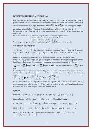 ECUACIONES DIFERENCIALES EXACTAS
Una ecuación diferencial de la forma: P(x,y) dx + Q(x,y) dy = 0 (II) se llama EXACTA si el
primer miembro es exactamente la diferencial total de una función de dos variables, es decir, si
existe una función U(x,y) cuya diferencial 0dy
y
U
dx.
x
U
dU =
∂
∂
+
∂
∂
= = P(x,y) dx + Q(x,y)
dy hallada la función U(x,y) la ecuación toma la forma dU(x,y) = 0 ⇒ U(x,y) = C
La ecuación y².dx + 2xy . dy = 0 es exacta ya que puede escribirse d(x.y²) = 0 cuya solución
es x.y² = C
Dada una ecuación de la forma (II) se presentan los siguientes problemas:
a) Reconocer si es exacta, es decir si U existe
b) En caso afirmativo, hallar U(x,y)
Veremos para a) que condiciones deben cumplir P y Q. Si la ecuación es exacta
CONDICION DE SIMETRIA
P = ∂U/ ∂x ; Q = ∂U /∂y derivando la primer expresión respecto de y con la segunda
respecto de x ∂P /∂y = ∂²U/∂x ∂y ∂Q/∂x = ∂²U/ ∂y ∂x de donde ∂P/ ∂y = ∂Q / ∂x
b) Para determinar U procedemos de la siguiente manera: por ser ∂U/∂x= P(x,y) ∴
U(x,y) = ∫ P(x,y).dx + ϕ(y) ya que al integrar la constante de integración puede ser una
función de y. Derivamos U respecto de y para poder determinar el valor de ϕ(y) luego:
∫∫∫ ∂
∂
−=ϕϕ+
∂
∂
=ϕ+
∂
∂
==
∂
∂
dx.P
y
Q)y´(dondede)y´(dx.P
y
)y(dx.P
y
Q
y
U
(III)
Como el primer miembro solo depende de y, esto es posible solamente si el segundo miembro
no depende de x y ello ocurre por la condición de simetría, para comprobación derivamos el
segundo miembro respecto de x
0
y
P
x
Q
dx.P
xyx
Q
dx.P
yxx
Q
=
∂
∂
−
∂
∂
=
∂
∂
∂
∂
−
∂
∂
=
∂
∂
∂
∂
−
∂
∂
∫∫
lo que nos indica que el segundo miembro no dependía de x. de (III) se obtiene ϕ(y) y
reemplazando este valor en U(x,y) = ∫P.dx + ϕ(y) se obtiene el valor de U que igualada a una
constante nos da la solución general de la ecuación exacta.
Ejemplo
Resolver 2xy3
.dx + (3x²y²+ 2y).dy = 0 P(x,y) = 2xy3
Q(x,y) = 3x²y² + 2y
Comprobación ∂P/∂y = 6xy² ∂Q/∂x = 6xy² (Ecuación Exacta)
P = ∂U/ ∂x ∴ U = ∫P.dx + ϕ(y) = ∫ 2xy3
.dx + ϕ(y) U = x².y3
+ ϕ(y) (IV)
∂U/ ∂y = Q =3x²y² + ϕ′(y) = 3x²y² + 2y ∴ ϕ′(y) = 2y ⇒ ∫ ϕ′(y).dy = ϕ(y) = y²+k
De (IV) U = x²y3
+ y² + k igualando a una constante C será: x²y3
+ y² + k = C
∴ x²y3
+ y² = C - k = C
6
 