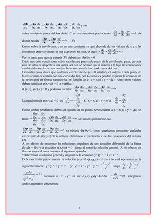 0)
dx
dy
.
y
c
x
c
.(
cdx
dy
.
ydx
dx
.
xdx
d
=
∂
∂
+
∂
∂
∂
ϕ∂
+
∂
ϕ∂
+
∂
ϕ∂
=
Φ
sobre cualquier curva del haz dado, C es una constante por lo tanto 0)
dx
dy
.
y
c
x
c
( =
∂
∂
+
∂
∂
de
donde resulta 0
dx
dy
.
y
.
x
=
∂
ϕ∂
+
∂
ϕ∂
(V)
Como sobre la envolvente, c no es una constante ya que depende de los valores de x e y, lo
encerrado entre corchetes es una expresión no nula, es decir: 0)
dx
dy
.
y
c
x
c
( ≠
∂
∂
+
∂
∂
Por lo tanto para que se cumpla (V) deberá ser ∂ϕ/∂c = 0
Dado que estas condiciones deben satisfacerse para todo punto de la envolvente, pues, en cada
uno de ellos es tangente a una curva del haz, se deduce que el sistema (2) bajo las condiciones
establecidas en el teorema nos dan las ecuaciones de las envolventes del haz.
Demostraremos ahora que cualquier envolvente de ϕc = 0 satisface el sistema. Cada punto de
la envolvente es común con una curva del haz, por lo tanto, es posible expresar la ecuación de
la envolvente en forma paramétrica en función de c: x = x(c) ; y = y(c) como estos valores
deben satisfacer ϕ(x,y,c) = 0 se verifica
ϕ [x(c), y(c), c] = 0 y podemos escribir: 0
dc
dc
.
cdc
dy
.
ydc
dx
.
x
=
∂
ϕ∂
+
∂
ϕ∂
+
∂
ϕ∂
La pendiente de ϕ(x,y,c) = 0 es
y
x
dx
dy
∂
∂ϕ
∂
∂ϕ
−= Si x = x(c) ; y = y(c)
dc
dx
dc
dy
dx
dy
=
Como ambas pendientes deben ser iguales en un punto perteneciente a x = x(c) ; y = y(c) se
tiene: 0
dc
dy
.
ydc
dx
.
x
dc
dx
dc
dy
y
x =
∂
∂ϕ
+
∂
∂ϕ
∴=
∂
∂ϕ
∂
∂ϕ
− esto último juntamente con
0
dc
dc
.
cdc
dy
.
ydc
dx
.
x
=
∂
ϕ∂
+
∂
ϕ∂
+
∂
ϕ∂
se obtiene ∂ϕ/∂c=0, como queríamos demostrar cualquier
envolvente de ϕ(x,y,c)=0 se obtiene eliminando el parámetro c de las ecuaciones del sistema
(2).
A los efectos de encontrar las soluciones singulares de una ecuación diferencial de la forma
dy /dx = f(x,y) la ecuación ϕ(x,y,c) = 0 juega el papel de solución general. A los efectos de
ilustrar mejor el tema veremos el siguiente ejemplo:
“Determinar la solución general y singular de la ecuación y².(y′² + 1) = r² “
Debemos hallar primeramente la solución general ϕ(x,y,c) = 0 para lo cual operamos de la
siguiente manera: y².y′² + y²= r² y².y′²= r² - y² y′²= 2
22
y
yr −
luego 2
22
y
yr
=
dx
dy −
dx
yr
dy.y
2
2
=
−
haciendo u = r² - y² ⇒ du=-2y.dy y.dy=-1/2.du dx
u2
du
=− integrando
ambos miembros obtenemos
8
 