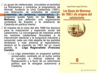  Un grupo de intelectuales, vinculados al periódico
La Renaixença y contrarios al progresismo de
Almirall, fundaron la Unió Catalanista (1891),
una federación de entidades de carácter
catalanista de tendencia conservadora. Su
programa quedó fijado en las Bases de
Manresa, que defendía una organización
confederal de España y la soberanía de
Cataluña en política interior.
 El impacto de la crisis del año 1898 fue decisivo
para la maduración y expansión social del
catalanismo. La convergencia de intereses entre
los sectores catalanistas favorables a la
intervención electoral y la burguesía industrial y
comercial, cada vez más alejada de los partidos
dinásticos y más próxima al regionalismo,
dereivó en la creación en 1901 de un nuevo
partido, la Lliga Regionalista (Francesc
Cambó):
 La Lliga presentaba un programa político
conservador, centrado en la lucha contra
el corrupto e ineficaz sistema de
Restauración y a favor de un reformismo
político que le otorgase autonomía a
Cataluña.
 