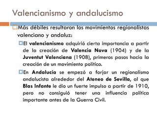 Valencianismo y andalucismo
Más débiles resultaron los movimientos regionalistas
valenciano y andaluz:
El valencianismo adquirió cierta importancia a partir
de la creación de Valencia Nova (1904) y de la
Juventut Valenciana (1908), primeros pasos hacia la
creación de un movimiento político.
En Andalucía se empezó a forjar un regionalismo
andalucista alrededor del Ateneo de Sevilla, al que
Blas Infante le dio un fuerte impulso a partir de 1910,
pero no consiguió tener una influencia política
importante antes de la Guerra Civil.
 