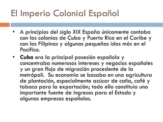 El Imperio Colonial Español
• A principios del siglo XIX España únicamente contaba
con las colonias de Cuba y Puerto Rico en el Caribe y
con las Filipinas y algunas pequeñas islas más en el
Pacífico.
• Cuba era la principal posesión española y
concentraba numerosos intereses y negocios españoles
y un gran flujo de migración procedente de la
metrópoli. Su economía se basaba en una agricultura
de plantación, especialmente azúcar de caña, café y
tabaco para la exportación; todo ello constituía una
importante fuente de ingresos para el Estado y
algunas empresas españolas.
 