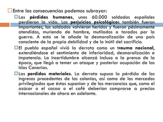 Entre las consecuencias podemos subrayar:
Las pérdidas humanas, unos 60.000 soldados españoles
perdieron la vida. Los perjuicios psicológicos también fueron
importantes, los soldados volvieron heridos y fueron pésimamente
atendidos, muriendo de hambre, mutilados o tarados por la
guerra. A esto se le añade la desmoralización de una país
consciente de la propia debilidad y de lo inútil del sacrificio.
El pueblo español vivió la derrota como un trauma nacional,
extendiéndose el sentimiento de inferioridad, desmoralización e
impotencia. La incertidumbre alcanzó incluso a la prensa de la
época, que llegó a temer un ataque y posterior ocupación de las
Islas Canarias.
Las perdidas materiales. La derrota supuso la pérdida de los
ingresos procedentes de las colonias, así como de los mercados
privilegiados que éstas suponían y de las mercancías que, como el
azúcar o el cacao o el café deberían comprarse a precios
internacionales de ahora en adelante.
 