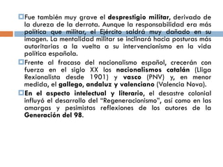 Fue también muy grave el desprestigio militar, derivado de
la dureza de la derrota. Aunque la responsabilidad era más
política que militar, el Ejército saldrá muy dañado en su
imagen. La mentalidad militar se inclinará hacia posturas más
autoritarias a la vuelta a su intervencionismo en la vida
política española.
Frente al fracaso del nacionalismo español, crecerán con
fuerza en el siglo XX los nacionalismos catalán (Lliga
Rexionalista desde 1901) y vasco (PNV) y, en menor
medida, el gallego, andaluz y valenciano (Valencia Nova).
En el aspecto intelectual y literario, el desastre colonial
influyó el desarrollo del “Regeneracionismo”, así como en las
amargas y pesimistas reflexiones de los autores de la
Generación del 98.
 
