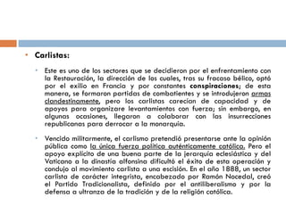 • Carlistas:
• Este es uno de los sectores que se decidieron por el enfrentamiento con
la Restauración, la dirección de los cuales, tras su fracaso bélico, optó
por el exilio en Francia y por constantes conspiraciones; de esta
manera, se formaron partidas de combatientes y se introdujeron armas
clandestinamente, pero los carlistas carecían de capacidad y de
apoyos para organizare levantamientos con fuerza; sin embargo, en
algunas ocasiones, llegaron a colaborar con las insurrecciones
republicanas para derrocar a la monarquía.
• Vencido militarmente, el carlismo pretendió presentarse ante la opinión
pública como la única fuerza política auténticamente católica. Pero el
apoyo explícito de una buena parte de la jerarquía eclesiástica y del
Vaticano a la dinastía alfonsina dificultó el éxito de esta operación y
condujo al movimiento carlista a una escisión. En el año 1888, un sector
carlista de carácter integrista, encabezado por Ramón Nocedal, creó
el Partido Tradicionalista, definido por el antiliberalismo y por la
defensa a ultranza de la tradición y de la religión católica.
 