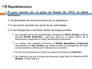 El Republicanismo:
 El gran vencido por el golpe de Estado de 1874, se debió
enfrentar:
 Al desencanto de una buena parte de sus seguidores.
 A una fuerte represión por parte de las autoridades.
 A las divergencias y divisiones dentro del propio partido:
 Una pequeña parte del republicanismo, dirigida por Emilio Castelar, fundó el
llamado Partido Posibilista, y optó por entrar en el juego político de la
Restauración, aceptando un papel sencillamente testemonial.
 Los núcleos más radicales formaron el Partido Republicano Progresista
encabezado por Ruíz Zorrilla, que desde el exilio fue protagonista de varios
pronunciamientos a finales de la década de los ochenta.
 El resto del republicanismo unitario se organizó alrededor de Salmerón.
 Los federales, que era el grupo más numeroso, siguió bajo la influencia de Pi i
Margall, su líder histórico.
 