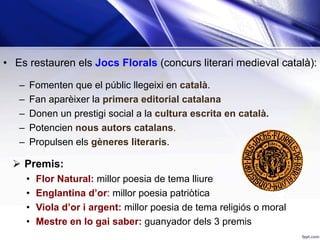 •  Es restauren els Jocs Florals (concurs literari medieval català):
–  Fomenten que el públic llegeixi en català.
–  Fan aparèixer la primera editorial catalana
–  Donen un prestigi social a la cultura escrita en català.
–  Potencien nous autors catalans.
–  Propulsen els gèneres literaris.
Ø  Premis:
•  Flor Natural: millor poesia de tema lliure
•  Englantina d’or: millor poesia patriòtica
•  Viola d’or i argent: millor poesia de tema religiós o moral
•  Mestre en lo gai saber: guanyador dels 3 premis
 