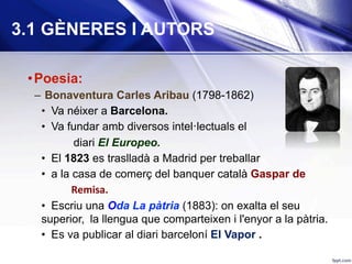 3.1 GÈNERES I AUTORS
• Poesia:
–  Bonaventura Carles Aribau (1798-1862)
•  Va néixer a Barcelona.
•  Va fundar amb diversos intel·lectuals el
diari El Europeo.
•  El 1823 es traslladà a Madrid per treballar
•  a la casa de comerç del banquer català Gaspar de
						Remisa.	
•  Escriu una Oda La pàtria (1883): on exalta el seu
superior, 	la llengua que comparteixen i l'enyor a la pàtria.
•  Es va publicar al diari barceloní El Vapor .
 