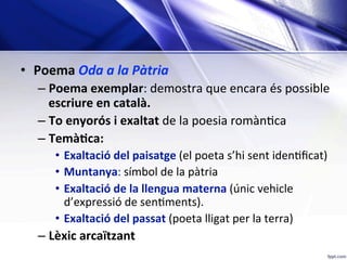•  Poema	Oda	a	la	Pàtria	
– Poema	exemplar:	demostra	que	encara	és	possible	
escriure	en	català.	
– To	enyorós	i	exaltat	de	la	poesia	romàn;ca	
– TemàKca:	
•  Exaltació	del	paisatge	(el	poeta	s’hi	sent	iden;ﬁcat)	
•  Muntanya:	símbol	de	la	pàtria	
•  Exaltació	de	la	llengua	materna	(únic	vehicle	
d’expressió	de	sen;ments).	
•  Exaltació	del	passat	(poeta	lligat	per	la	terra)	
– Lèxic	arcaïtzant		
 