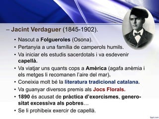 – Jacint Verdaguer (1845-1902).
•  Nascut a Folgueroles (Osona).
•  Pertanyia a una família de camperols humils.
•  Va iniciar els estudis sacerdotals i va esdevenir
capellà.
•  Va viatjar uns quants cops a Amèrica (agafa anèmia i
els metges li recomanen l’aire del mar).
•  Coneixia molt bé la literatura tradicional catalana.
•  Va guanyar diversos premis als Jocs Florals.
•  1890 és acusat de pràctica d’exorcismes, genero-
sitat excessiva als pobres…
•  Se li prohibeix exercir de capellà.
 